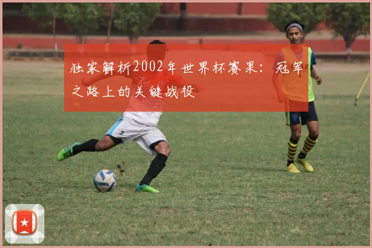 独家解析2002年世界杯赛果：冠军之路上的关键战役