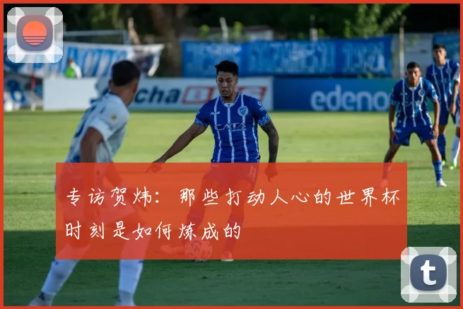 专访贺炜：那些打动人心的世界杯时刻是如何炼成的
